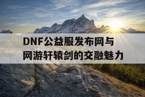 DNF公益服发布网与网游轩辕剑的交融魅力