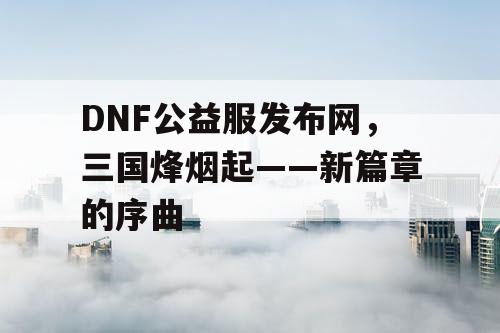 DNF公益服发布网，三国烽烟起——新篇章的序曲