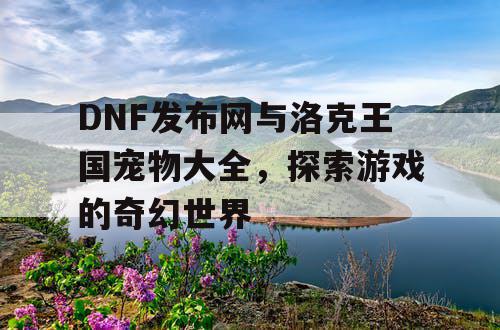 DNF发布网与洛克王国宠物大全，探索游戏的奇幻世界