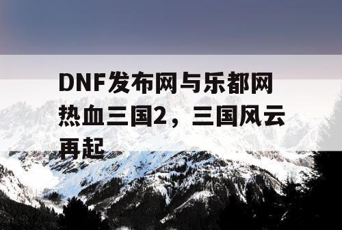 DNF发布网与乐都网热血三国2，三国风云再起