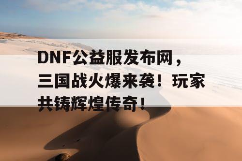 DNF公益服发布网，三国战火爆来袭！玩家共铸辉煌传奇！