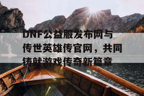 DNF公益服发布网与传世英雄传官网，共同铸就游戏传奇新篇章