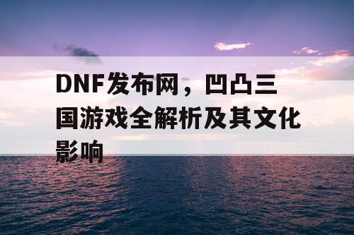 DNF发布网，凹凸三国游戏全解析及其文化影响