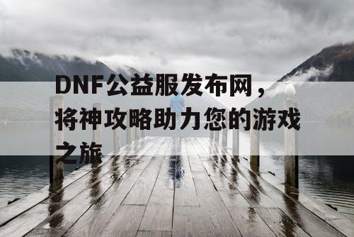 DNF公益服发布网，将神攻略助力您的游戏之旅