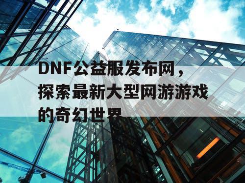 DNF公益服发布网，探索最新大型网游游戏的奇幻世界