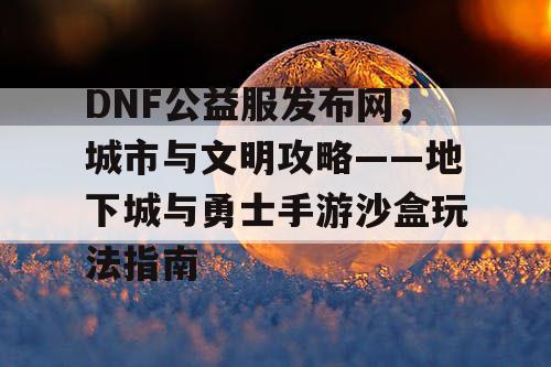 DNF公益服发布网，城市与文明攻略——地下城与勇士手游沙盒玩法指南