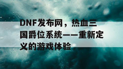 DNF发布网，热血三国爵位系统——重新定义的游戏体验