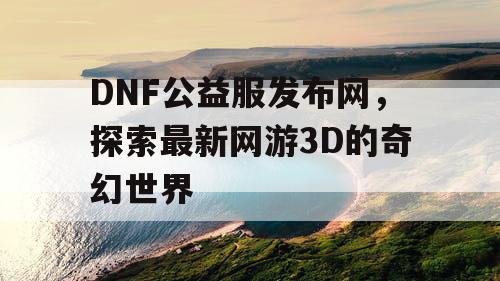 DNF公益服发布网，探索最新网游3D的奇幻世界