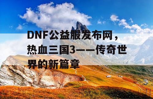 DNF公益服发布网，热血三国3——传奇世界的新篇章