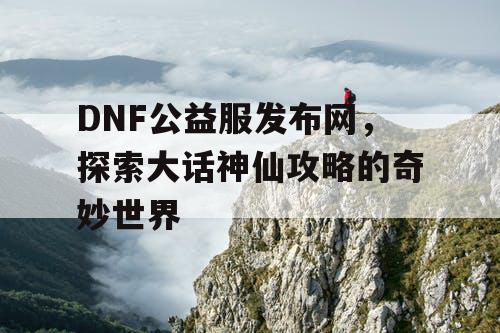 DNF公益服发布网，探索大话神仙攻略的奇妙世界