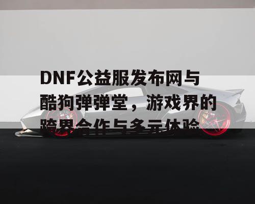 DNF公益服发布网与酷狗弹弹堂，游戏界的跨界合作与多元体验