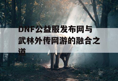 DNF公益服发布网与武林外传网游的融合之道