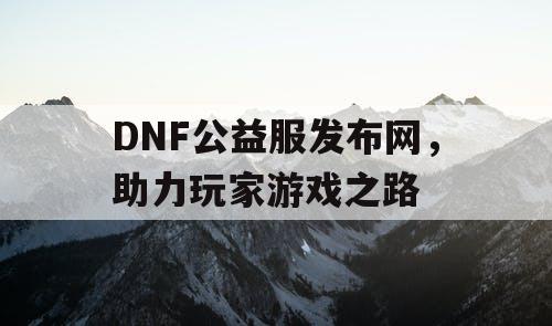 DNF公益服发布网，助力玩家游戏之路